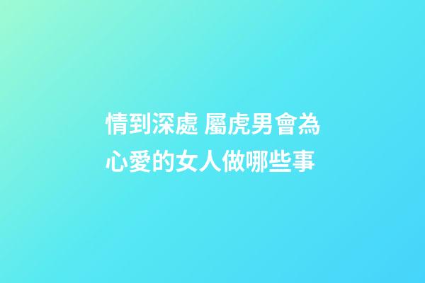 情到深處 屬虎男會為心愛的女人做哪些事